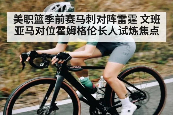 美职篮季前赛马刺对阵雷霆 文班亚马对位霍姆格伦长人试炼焦点